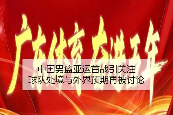 中国男篮亚运首战引关注 球队处境与外界预期再被讨论